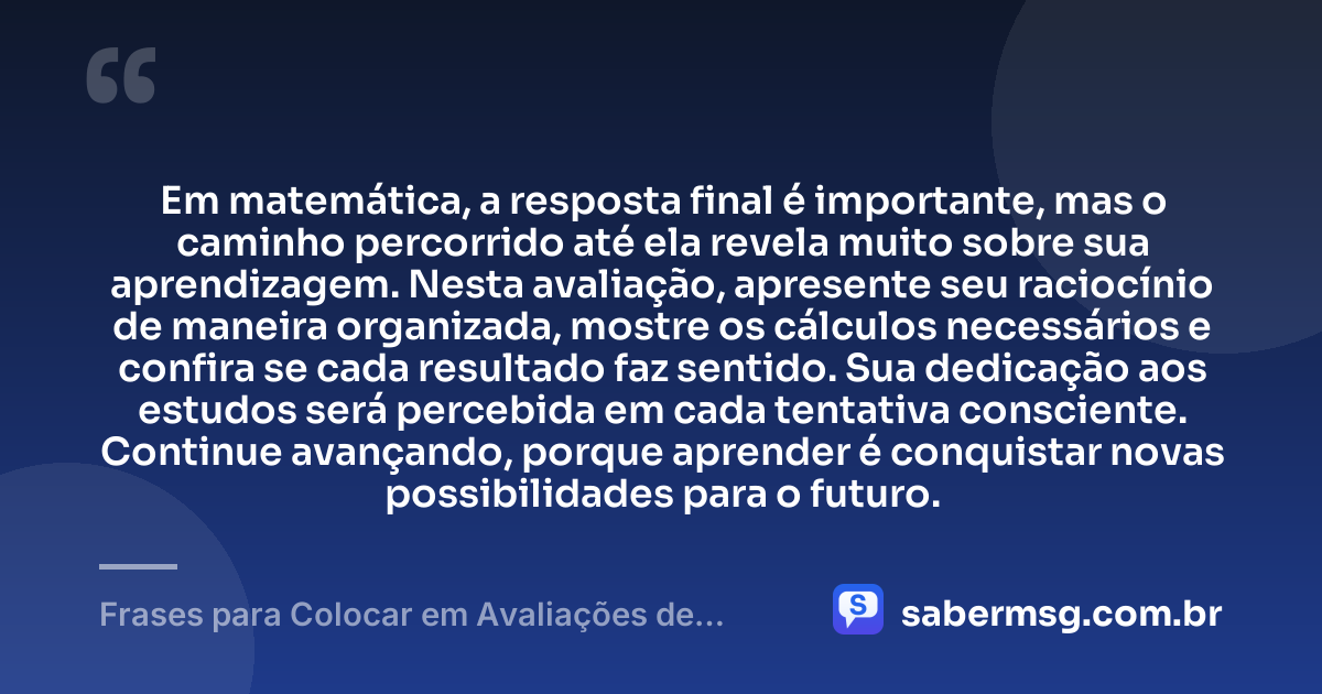 Em matemática, a resposta final é importante, mas o caminho percorrido até ela revela muito sobre sua aprendizagem. Nesta avaliação, apresente seu raciocínio de maneira organizada, mostre os cálculos necessários e confira se cada resultado faz sentido. Sua dedicação aos estudos será percebida em cada tentativa consciente. Continue avançando, porque aprender é conquistar novas possibilidades para o futuro. — Frases para Colocar em Avaliações de Matemática