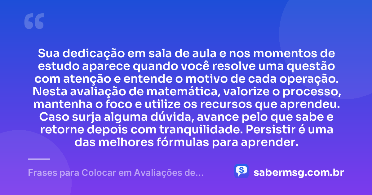 Sua dedicação em sala de aula e nos momentos de estudo aparece quando você resolve uma questão com atenção e entende o motivo de cada operação. Nesta avaliação de matemática, valorize o processo, mantenha o foco e utilize os recursos que aprendeu. Caso surja alguma dúvida, avance pelo que sabe e retorne depois com tranquilidade. Persistir é uma das melhores fórmulas para aprender. — Frases para Colocar em Avaliações de Matemática