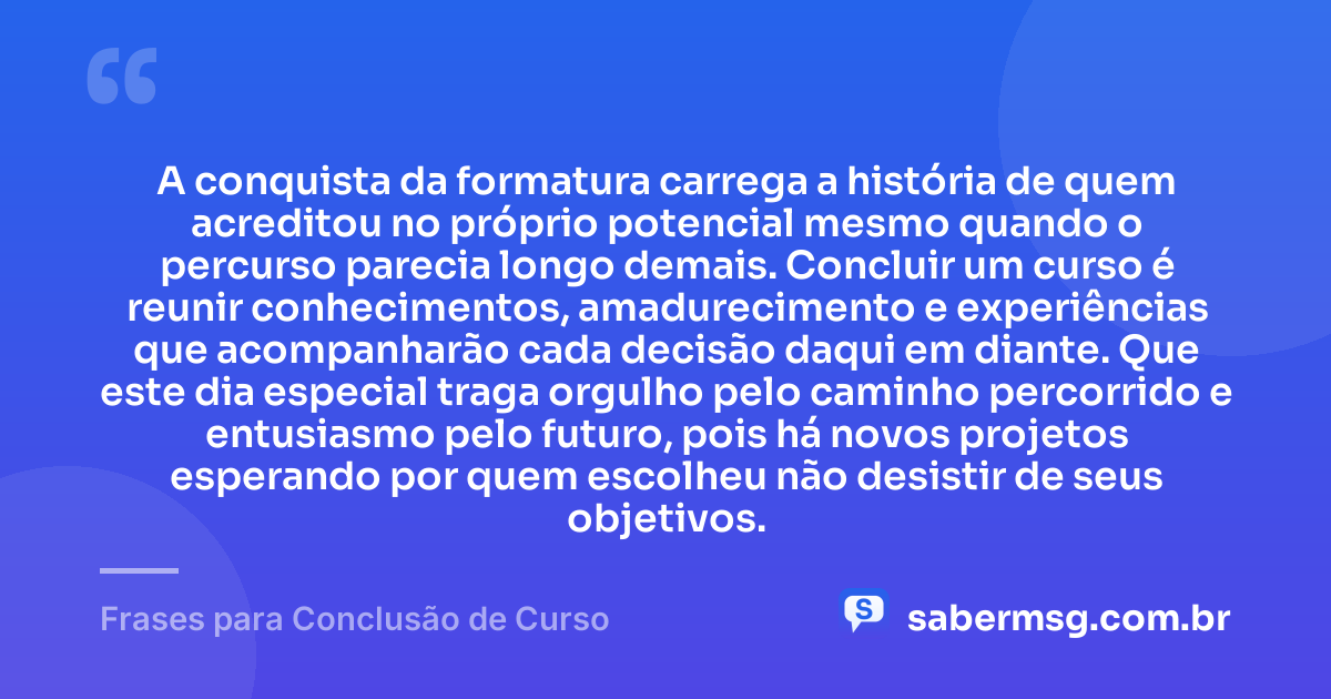 A conquista da formatura carrega a história de quem acreditou no próprio potencial mesmo quando o percurso parecia longo demais. Concluir um curso é reunir conhecimentos, amadurecimento e experiências que acompanharão cada decisão daqui em diante. Que este dia especial traga orgulho pelo caminho percorrido e entusiasmo pelo futuro, pois há novos projetos esperando por quem escolheu não desistir de seus objetivos. — Frases para Conclusão de Curso