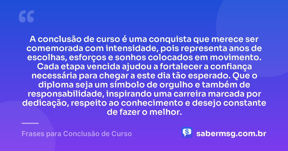 A conclusão de curso é uma conquista que merece ser comemorada com intensidade, pois representa anos de escolhas, esforços e sonhos colocados em movimento. Cada etapa vencida ajudou a fortalecer a confiança necessária para chegar a este dia tão esperado. Que o diploma seja um símbolo de orgulho e também de responsabilidade, inspirando uma carreira marcada por dedicação, respeito ao conhecimento e desejo constante de fazer o melhor. — Frases para Conclusão de Curso