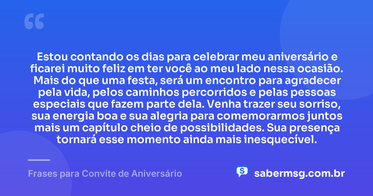 Estou contando os dias para celebrar meu aniversário e ficarei muito feliz em ter você ao meu lado nessa ocasião. Mais do que uma festa, será um encontro para agradecer pela vida, pelos caminhos percorridos e pelas pessoas especiais que fazem parte dela. Venha trazer seu sorriso, sua energia boa e sua alegria para comemorarmos juntos mais um capítulo cheio de possibilidades. Sua presença tornará esse momento ainda mais inesquecível. — Frases para Convite de Aniversário