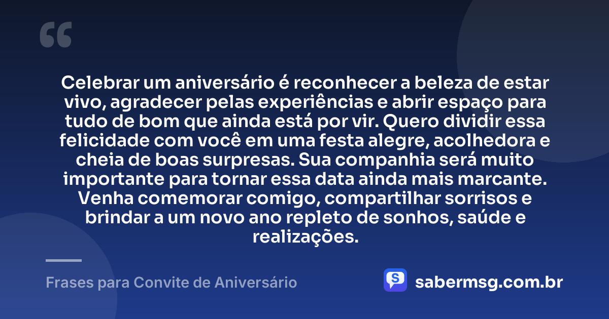 Celebrar um aniversário é reconhecer a beleza de estar vivo, agradecer pelas experiências e abrir espaço para tudo de bom que ainda está por vir. Quero dividir essa felicidade com você em uma festa alegre, acolhedora e cheia de boas surpresas. Sua companhia será muito importante para tornar essa data ainda mais marcante. Venha comemorar comigo, compartilhar sorrisos e brindar a um novo ano repleto de sonhos, saúde e realizações. — Frases para Convite de Aniversário
