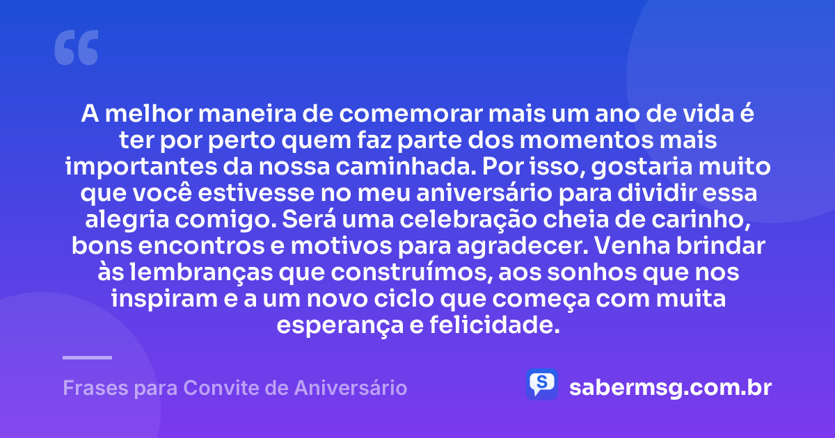 A melhor maneira de comemorar mais um ano de vida é ter por perto quem faz parte dos momentos mais importantes da nossa caminhada. Por isso, gostaria muito que você estivesse no meu aniversário para dividir essa alegria comigo. Será uma celebração cheia de carinho, bons encontros e motivos para agradecer. Venha brindar às lembranças que construímos, aos sonhos que nos inspiram e a um novo ciclo que começa com muita esperança e felicidade. — Frases para Convite de Aniversário