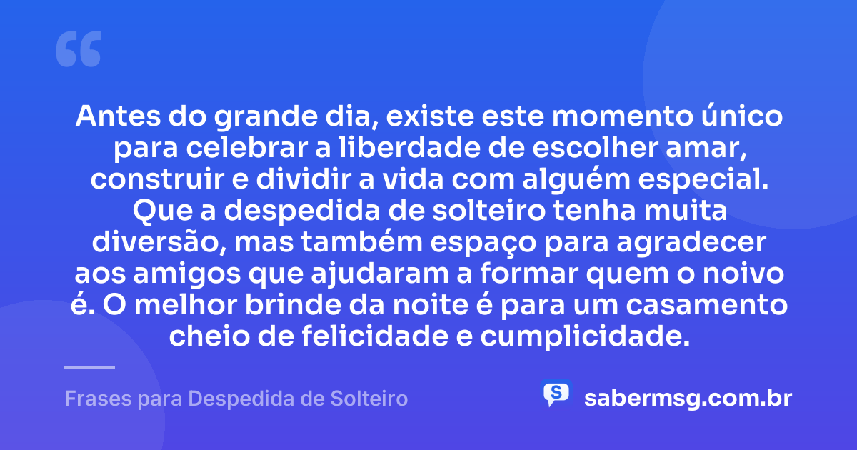 Antes do grande dia, existe este momento único para celebrar a liberdade de escolher amar, construir e dividir a vida com alguém especial. Que a despedida de solteiro tenha muita diversão, mas também espaço para agradecer aos amigos que ajudaram a formar quem o noivo é. O melhor brinde da noite é para um casamento cheio de felicidade e cumplicidade. — Frases para Despedida de Solteiro