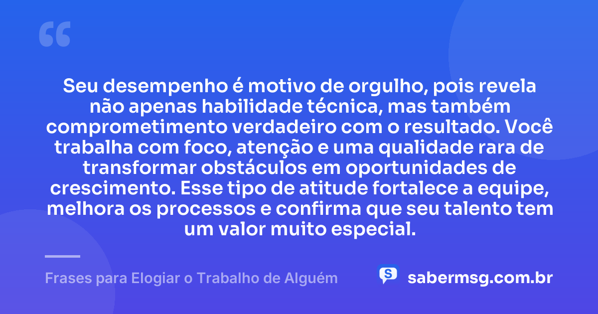 Seu desempenho é motivo de orgulho, pois revela não apenas habilidade técnica, mas também comprometimento verdadeiro com o resultado. Você trabalha com foco, atenção e uma qualidade rara de transformar obstáculos em oportunidades de crescimento. Esse tipo de atitude fortalece a equipe, melhora os processos e confirma que seu talento tem um valor muito especial. — Frases para Elogiar o Trabalho de Alguém