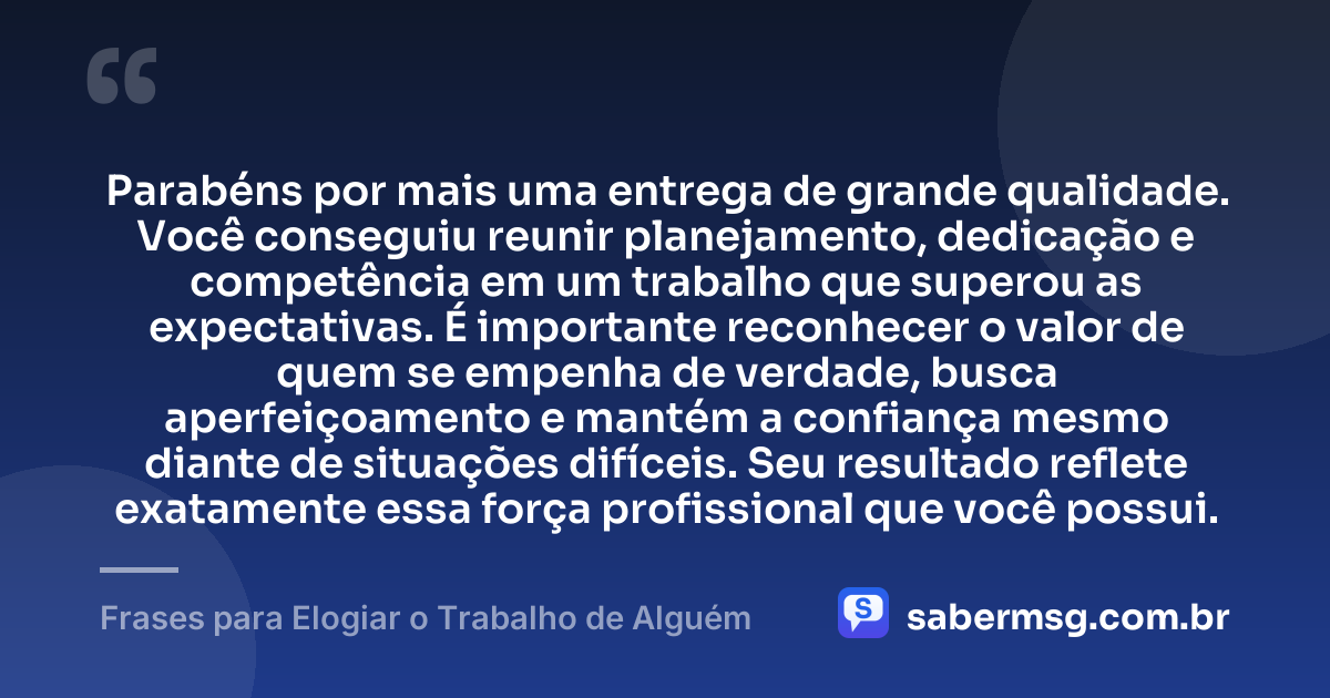 Parabéns por mais uma entrega de grande qualidade. Você conseguiu reunir planejamento, dedicação e competência em um trabalho que superou as expectativas. É importante reconhecer o valor de quem se empenha de verdade, busca aperfeiçoamento e mantém a confiança mesmo diante de situações difíceis. Seu resultado reflete exatamente essa força profissional que você possui. — Frases para Elogiar o Trabalho de Alguém