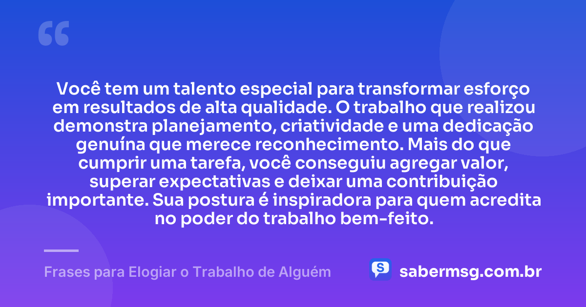 Você tem um talento especial para transformar esforço em resultados de alta qualidade. O trabalho que realizou demonstra planejamento, criatividade e uma dedicação genuína que merece reconhecimento. Mais do que cumprir uma tarefa, você conseguiu agregar valor, superar expectativas e deixar uma contribuição importante. Sua postura é inspiradora para quem acredita no poder do trabalho bem-feito. — Frases para Elogiar o Trabalho de Alguém