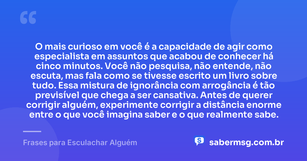 O mais curioso em você é a capacidade de agir como especialista em assuntos que acabou de conhecer há cinco minutos. Você não pesquisa, não entende, não escuta, mas fala como se tivesse escrito um livro sobre tudo. Essa mistura de ignorância com arrogância é tão previsível que chega a ser cansativa. Antes de querer corrigir alguém, experimente corrigir a distância enorme entre o que você imagina saber e o que realmente sabe. — Frases para Esculachar Alguém
