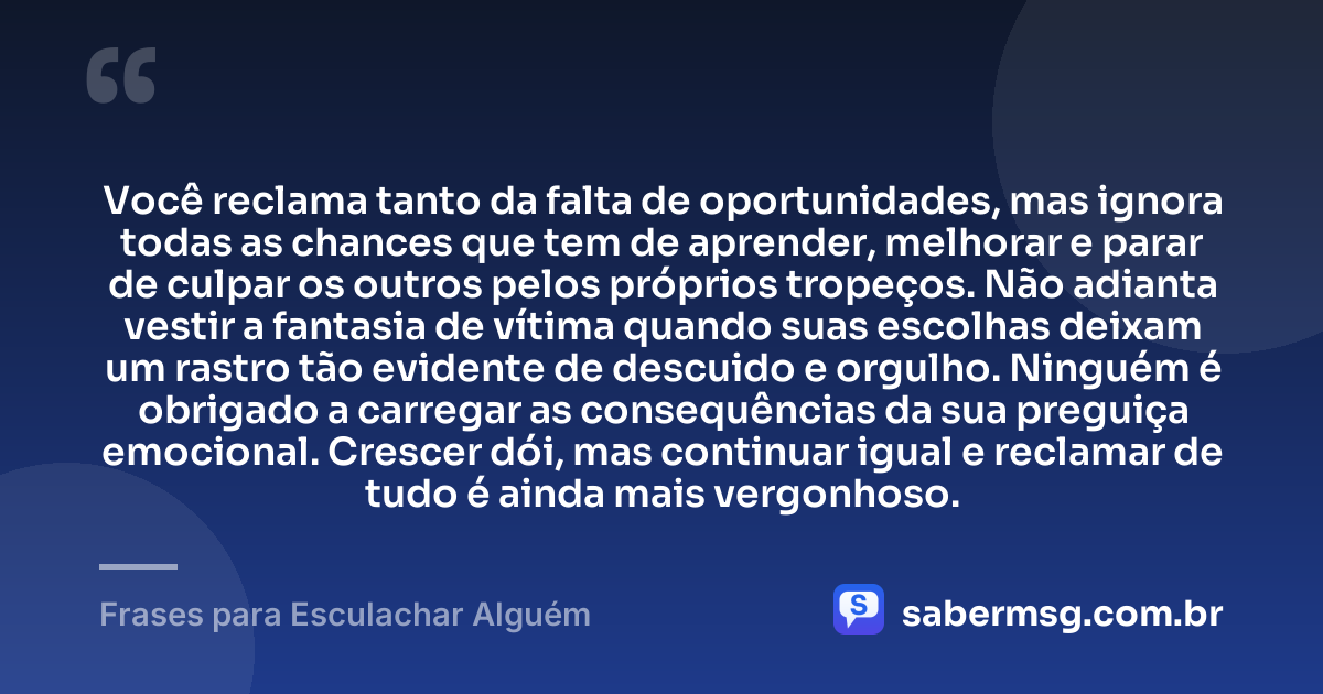 Você reclama tanto da falta de oportunidades, mas ignora todas as chances que tem de aprender, melhorar e parar de culpar os outros pelos próprios tropeços. Não adianta vestir a fantasia de vítima quando suas escolhas deixam um rastro tão evidente de descuido e orgulho. Ninguém é obrigado a carregar as consequências da sua preguiça emocional. Crescer dói, mas continuar igual e reclamar de tudo é ainda mais vergonhoso. — Frases para Esculachar Alguém