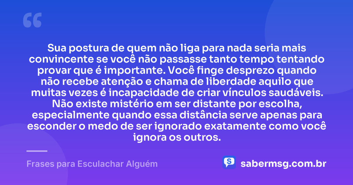 Sua postura de quem não liga para nada seria mais convincente se você não passasse tanto tempo tentando provar que é importante. Você finge desprezo quando não recebe atenção e chama de liberdade aquilo que muitas vezes é incapacidade de criar vínculos saudáveis. Não existe mistério em ser distante por escolha, especialmente quando essa distância serve apenas para esconder o medo de ser ignorado exatamente como você ignora os outros. — Frases para Esculachar Alguém