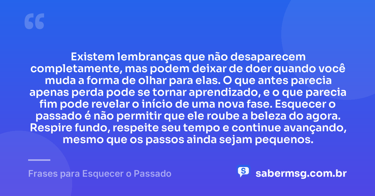 Existem lembranças que não desaparecem completamente, mas podem deixar de doer quando você muda a forma de olhar para elas. O que antes parecia apenas perda pode se tornar aprendizado, e o que parecia fim pode revelar o início de uma nova fase. Esquecer o passado é não permitir que ele roube a beleza do agora. Respire fundo, respeite seu tempo e continue avançando, mesmo que os passos ainda sejam pequenos. — Frases para Esquecer o Passado
