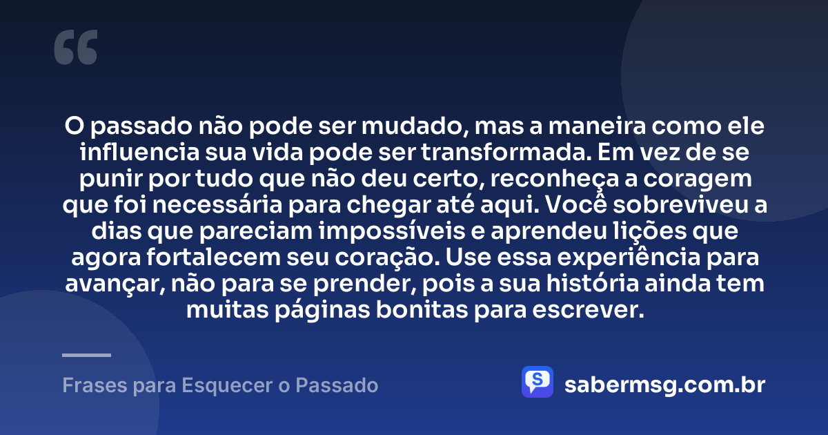 O passado não pode ser mudado, mas a maneira como ele influencia sua vida pode ser transformada. Em vez de se punir por tudo que não deu certo, reconheça a coragem que foi necessária para chegar até aqui. Você sobreviveu a dias que pareciam impossíveis e aprendeu lições que agora fortalecem seu coração. Use essa experiência para avançar, não para se prender, pois a sua história ainda tem muitas páginas bonitas para escrever. — Frases para Esquecer o Passado