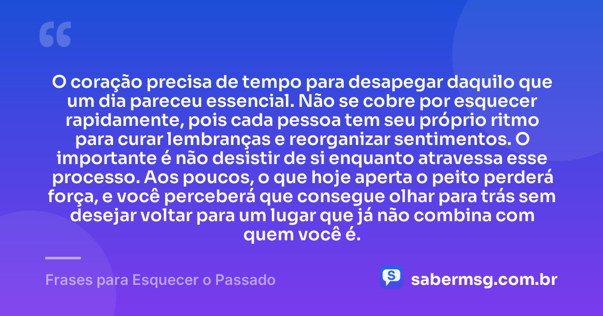 O coração precisa de tempo para desapegar daquilo que um dia pareceu essencial. Não se cobre por esquecer rapidamente, pois cada pessoa tem seu próprio ritmo para curar lembranças e reorganizar sentimentos. O importante é não desistir de si enquanto atravessa esse processo. Aos poucos, o que hoje aperta o peito perderá força, e você perceberá que consegue olhar para trás sem desejar voltar para um lugar que já não combina com quem você é. — Frases para Esquecer o Passado