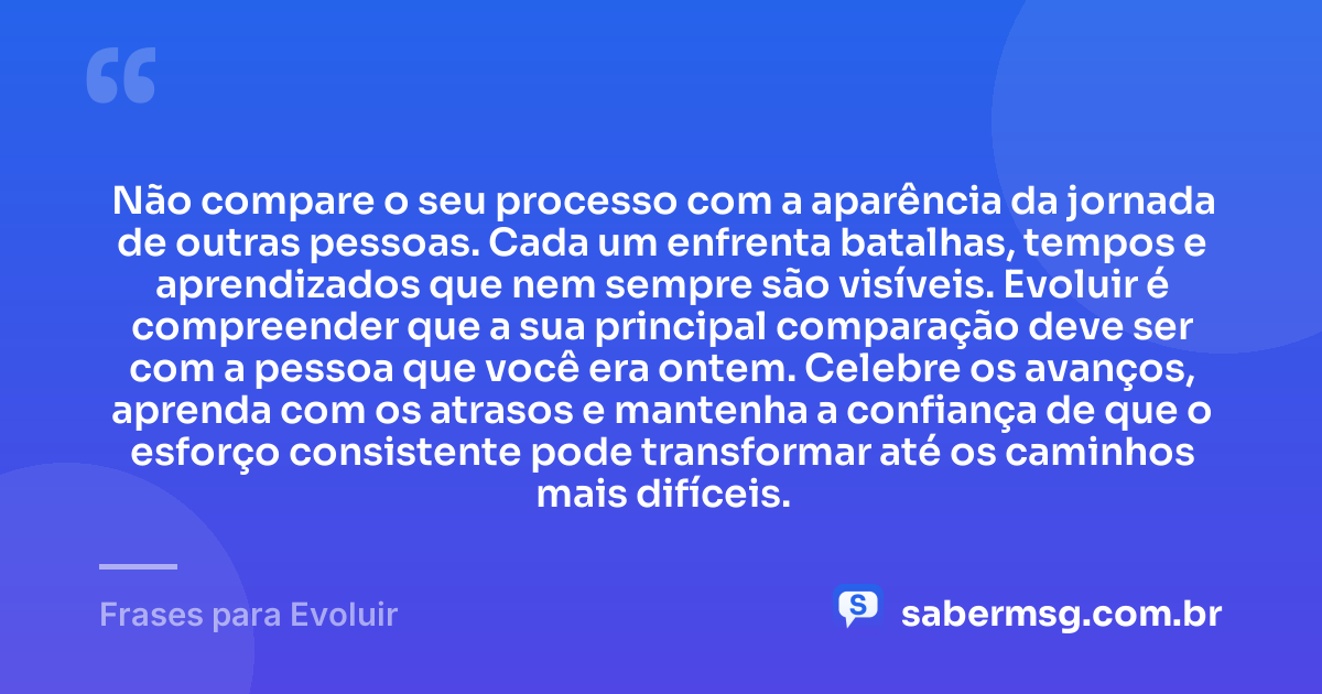 Não compare o seu processo com a aparência da jornada de outras pessoas. Cada um enfrenta batalhas, tempos e aprendizados que nem sempre são visíveis. Evoluir é compreender que a sua principal comparação deve ser com a pessoa que você era ontem. Celebre os avanços, aprenda com os atrasos e mantenha a confiança de que o esforço consistente pode transformar até os caminhos mais difíceis. — Frases para Evoluir