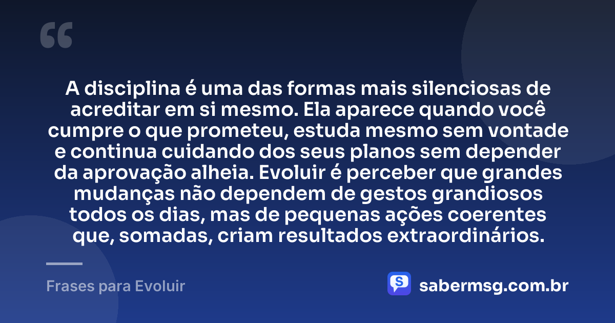 A disciplina é uma das formas mais silenciosas de acreditar em si mesmo. Ela aparece quando você cumpre o que prometeu, estuda mesmo sem vontade e continua cuidando dos seus planos sem depender da aprovação alheia. Evoluir é perceber que grandes mudanças não dependem de gestos grandiosos todos os dias, mas de pequenas ações coerentes que, somadas, criam resultados extraordinários. — Frases para Evoluir