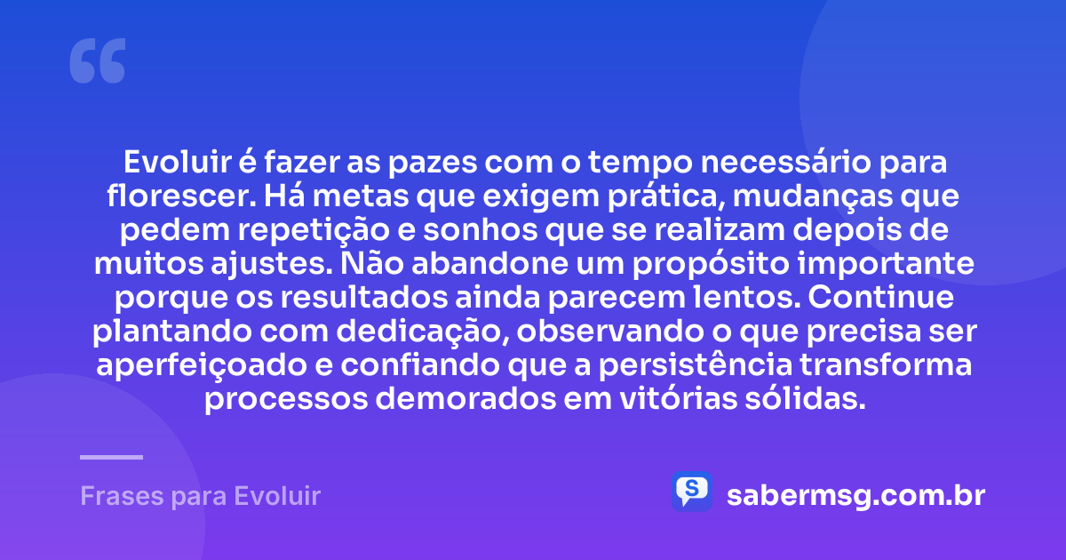 Evoluir é fazer as pazes com o tempo necessário para florescer. Há metas que exigem prática, mudanças que pedem repetição e sonhos que se realizam depois de muitos ajustes. Não abandone um propósito importante porque os resultados ainda parecem lentos. Continue plantando com dedicação, observando o que precisa ser aperfeiçoado e confiando que a persistência transforma processos demorados em vitórias sólidas. — Frases para Evoluir