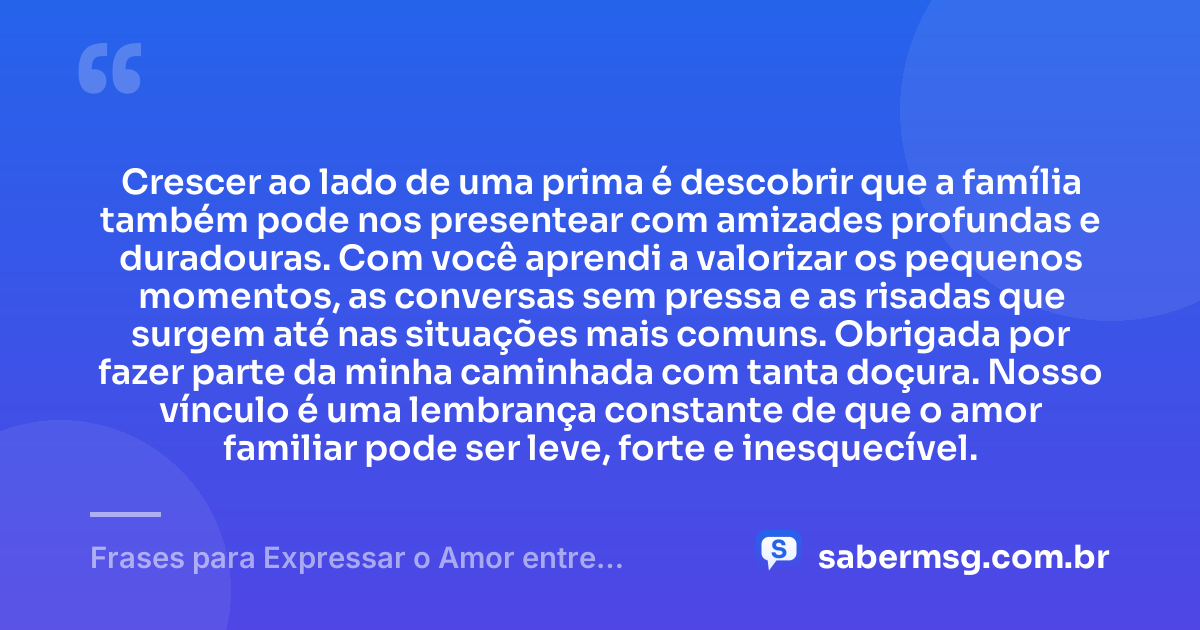 Crescer ao lado de uma prima é descobrir que a família também pode nos presentear com amizades profundas e duradouras. Com você aprendi a valorizar os pequenos momentos, as conversas sem pressa e as risadas que surgem até nas situações mais comuns. Obrigada por fazer parte da minha caminhada com tanta doçura. Nosso vínculo é uma lembrança constante de que o amor familiar pode ser leve, forte e inesquecível. — Frases para Expressar o Amor entre Primas