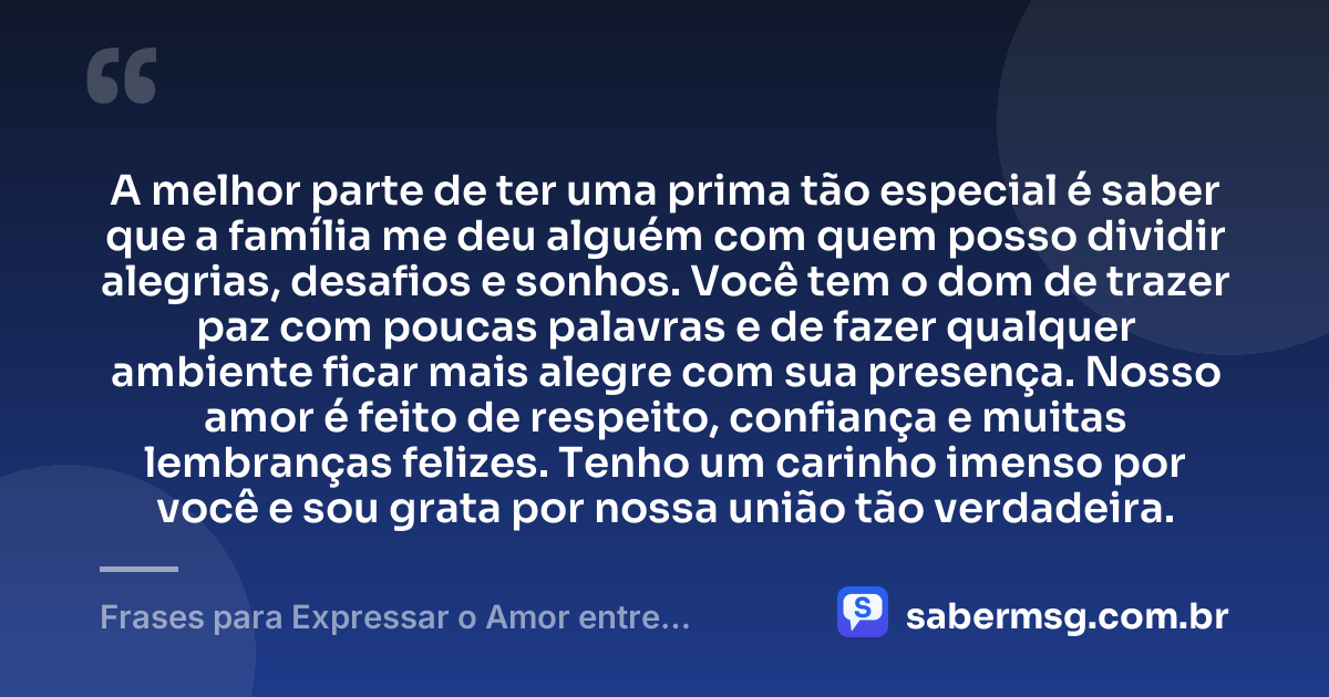 A melhor parte de ter uma prima tão especial é saber que a família me deu alguém com quem posso dividir alegrias, desafios e sonhos. Você tem o dom de trazer paz com poucas palavras e de fazer qualquer ambiente ficar mais alegre com sua presença. Nosso amor é feito de respeito, confiança e muitas lembranças felizes. Tenho um carinho imenso por você e sou grata por nossa união tão verdadeira. — Frases para Expressar o Amor entre Primas