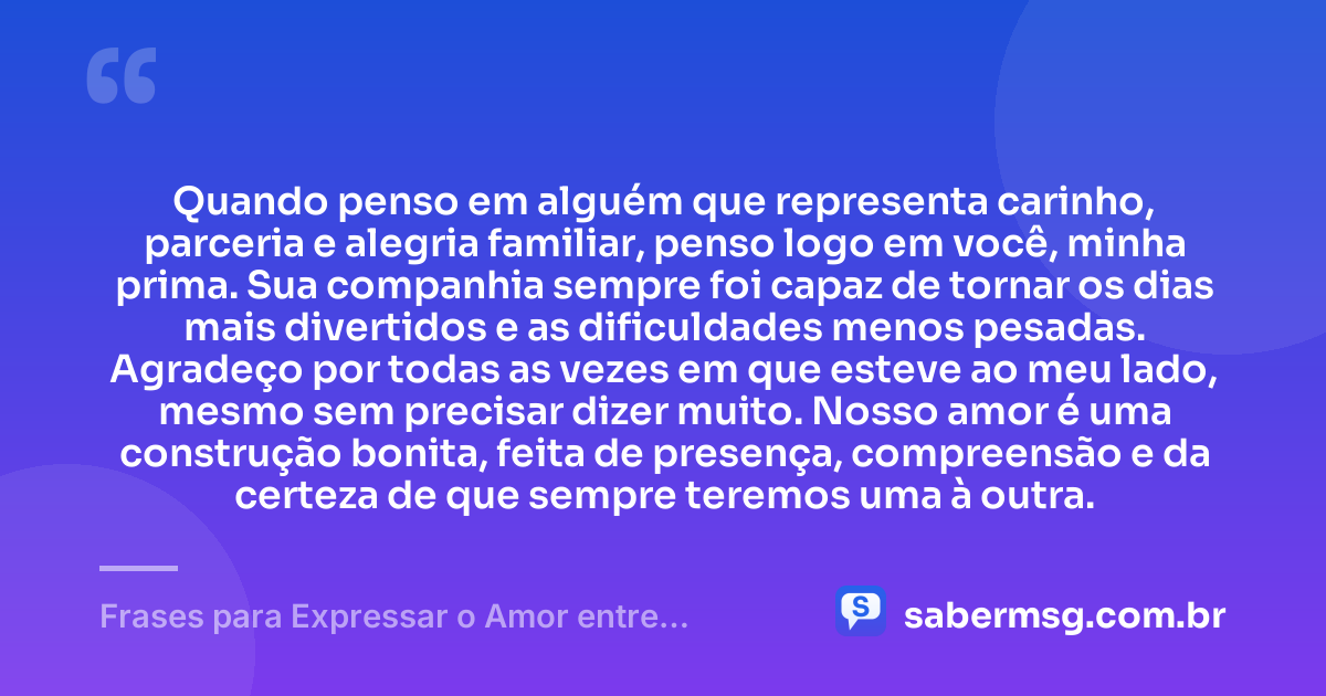 Quando penso em alguém que representa carinho, parceria e alegria familiar, penso logo em você, minha prima. Sua companhia sempre foi capaz de tornar os dias mais divertidos e as dificuldades menos pesadas. Agradeço por todas as vezes em que esteve ao meu lado, mesmo sem precisar dizer muito. Nosso amor é uma construção bonita, feita de presença, compreensão e da certeza de que sempre teremos uma à outra. — Frases para Expressar o Amor entre Primas