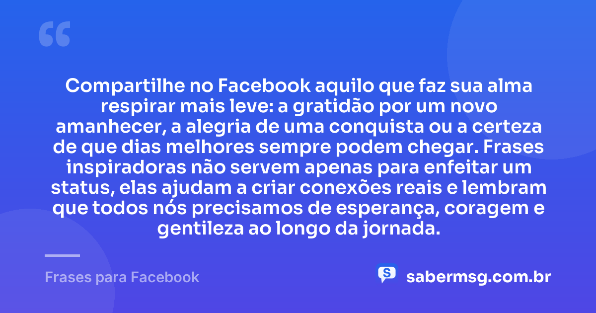 Compartilhe no Facebook aquilo que faz sua alma respirar mais leve: a gratidão por um novo amanhecer, a alegria de uma conquista ou a certeza de que dias melhores sempre podem chegar. Frases inspiradoras não servem apenas para enfeitar um status, elas ajudam a criar conexões reais e lembram que todos nós precisamos de esperança, coragem e gentileza ao longo da jornada. — Frases para Facebook