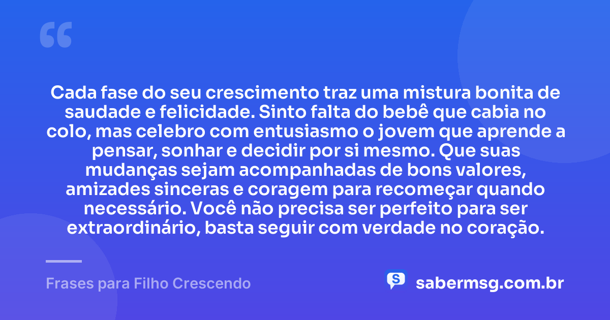 Cada fase do seu crescimento traz uma mistura bonita de saudade e felicidade. Sinto falta do bebê que cabia no colo, mas celebro com entusiasmo o jovem que aprende a pensar, sonhar e decidir por si mesmo. Que suas mudanças sejam acompanhadas de bons valores, amizades sinceras e coragem para recomeçar quando necessário. Você não precisa ser perfeito para ser extraordinário, basta seguir com verdade no coração. — Frases para Filho Crescendo