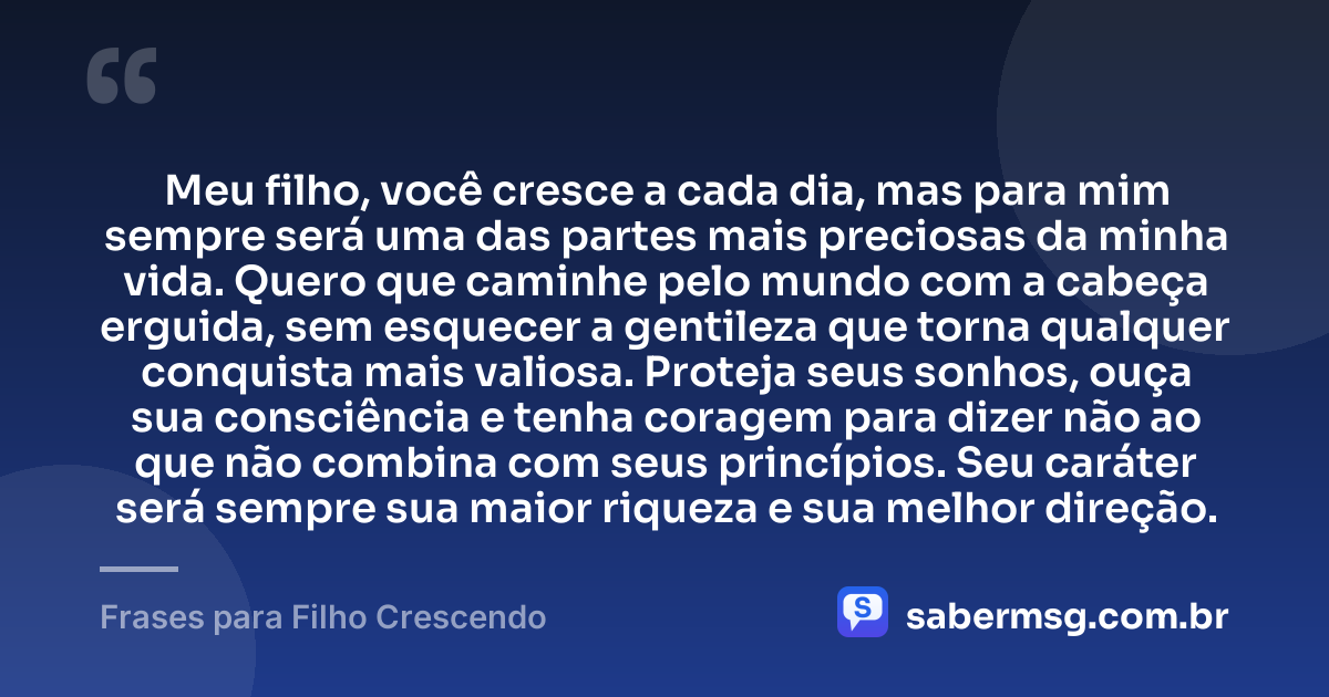Meu filho, você cresce a cada dia, mas para mim sempre será uma das partes mais preciosas da minha vida. Quero que caminhe pelo mundo com a cabeça erguida, sem esquecer a gentileza que torna qualquer conquista mais valiosa. Proteja seus sonhos, ouça sua consciência e tenha coragem para dizer não ao que não combina com seus princípios. Seu caráter será sempre sua maior riqueza e sua melhor direção. — Frases para Filho Crescendo