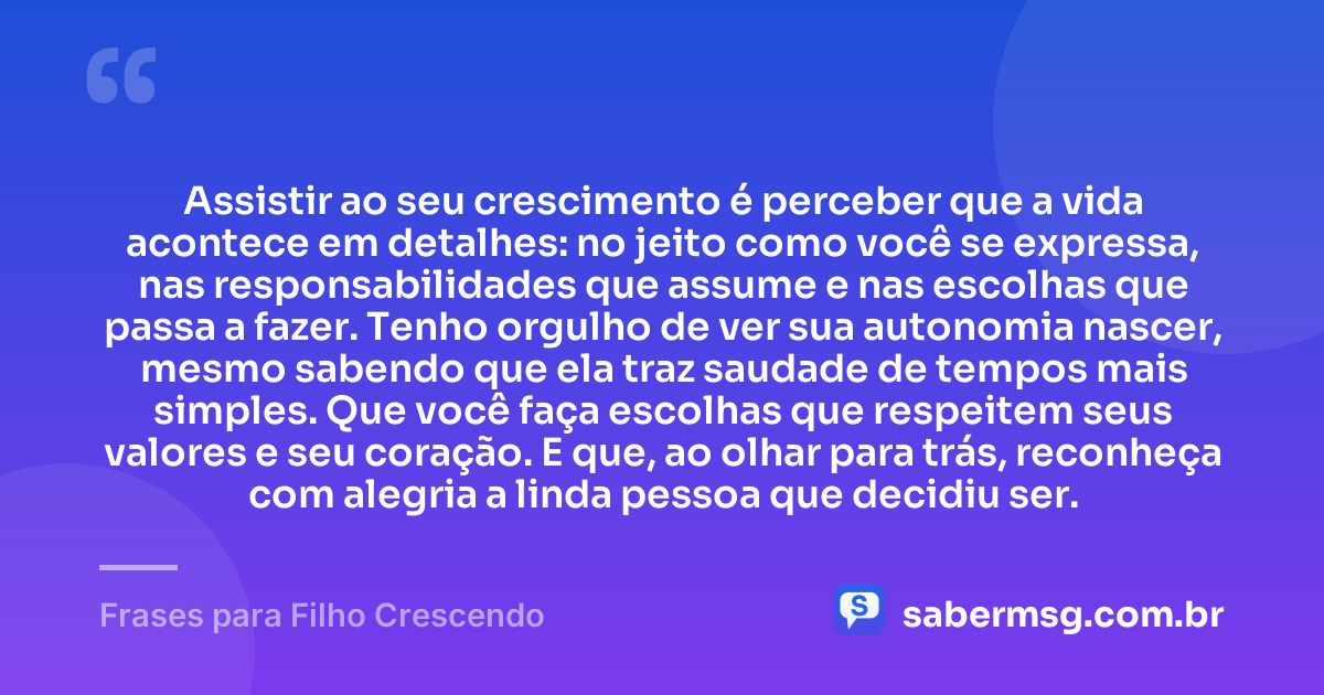 Assistir ao seu crescimento é perceber que a vida acontece em detalhes: no jeito como você se expressa, nas responsabilidades que assume e nas escolhas que passa a fazer. Tenho orgulho de ver sua autonomia nascer, mesmo sabendo que ela traz saudade de tempos mais simples. Que você faça escolhas que respeitem seus valores e seu coração. E que, ao olhar para trás, reconheça com alegria a linda pessoa que decidiu ser. — Frases para Filho Crescendo