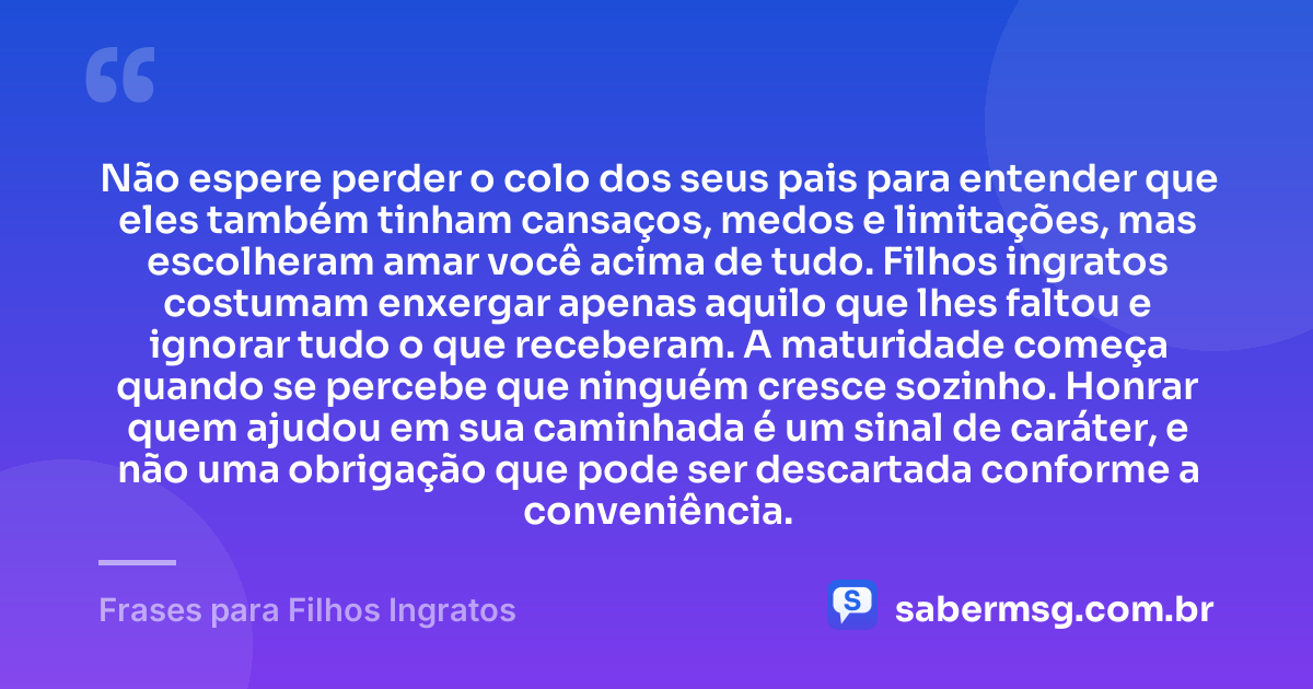 Não espere perder o colo dos seus pais para entender que eles também tinham cansaços, medos e limitações, mas escolheram amar você acima de tudo. Filhos ingratos costumam enxergar apenas aquilo que lhes faltou e ignorar tudo o que receberam. A maturidade começa quando se percebe que ninguém cresce sozinho. Honrar quem ajudou em sua caminhada é um sinal de caráter, e não uma obrigação que pode ser descartada conforme a conveniência. — Frases para Filhos Ingratos
