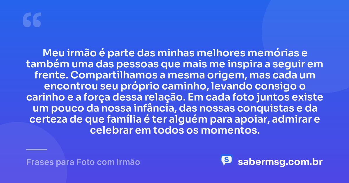 Meu irmão é parte das minhas melhores memórias e também uma das pessoas que mais me inspira a seguir em frente. Compartilhamos a mesma origem, mas cada um encontrou seu próprio caminho, levando consigo o carinho e a força dessa relação. Em cada foto juntos existe um pouco da nossa infância, das nossas conquistas e da certeza de que família é ter alguém para apoiar, admirar e celebrar em todos os momentos. — Frases para Foto com Irmão