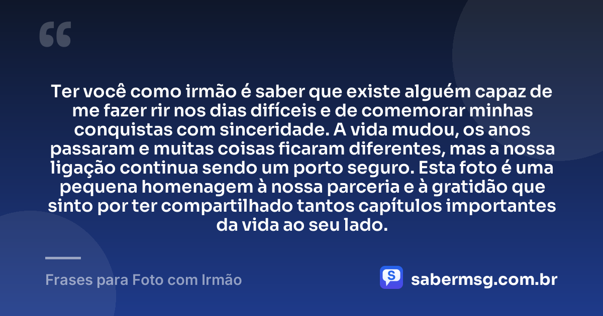 Ter você como irmão é saber que existe alguém capaz de me fazer rir nos dias difíceis e de comemorar minhas conquistas com sinceridade. A vida mudou, os anos passaram e muitas coisas ficaram diferentes, mas a nossa ligação continua sendo um porto seguro. Esta foto é uma pequena homenagem à nossa parceria e à gratidão que sinto por ter compartilhado tantos capítulos importantes da vida ao seu lado. — Frases para Foto com Irmão