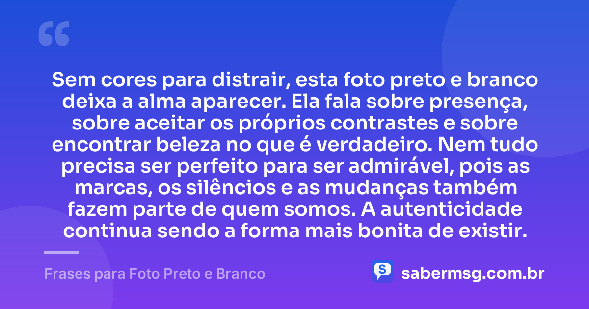 Sem cores para distrair, esta foto preto e branco deixa a alma aparecer. Ela fala sobre presença, sobre aceitar os próprios contrastes e sobre encontrar beleza no que é verdadeiro. Nem tudo precisa ser perfeito para ser admirável, pois as marcas, os silêncios e as mudanças também fazem parte de quem somos. A autenticidade continua sendo a forma mais bonita de existir. — Frases para Foto Preto e Branco