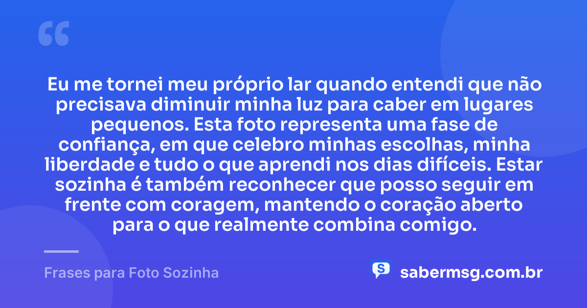 Eu me tornei meu próprio lar quando entendi que não precisava diminuir minha luz para caber em lugares pequenos. Esta foto representa uma fase de confiança, em que celebro minhas escolhas, minha liberdade e tudo o que aprendi nos dias difíceis. Estar sozinha é também reconhecer que posso seguir em frente com coragem, mantendo o coração aberto para o que realmente combina comigo. — Frases para Foto Sozinha