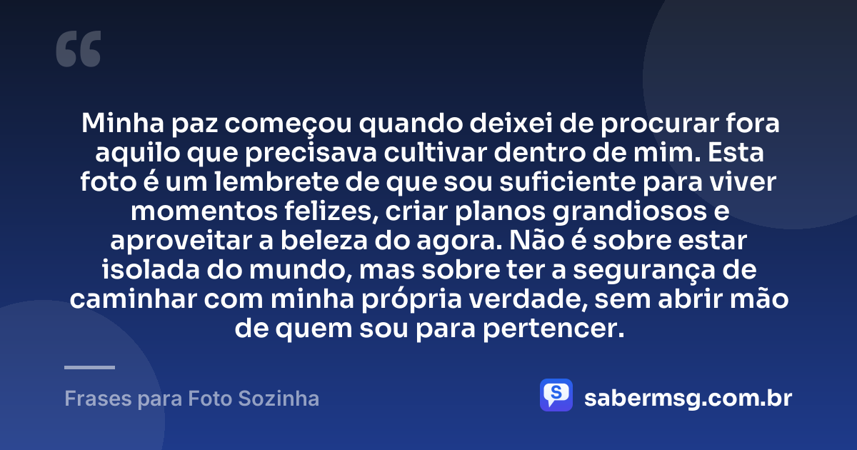Minha paz começou quando deixei de procurar fora aquilo que precisava cultivar dentro de mim. Esta foto é um lembrete de que sou suficiente para viver momentos felizes, criar planos grandiosos e aproveitar a beleza do agora. Não é sobre estar isolada do mundo, mas sobre ter a segurança de caminhar com minha própria verdade, sem abrir mão de quem sou para pertencer. — Frases para Foto Sozinha