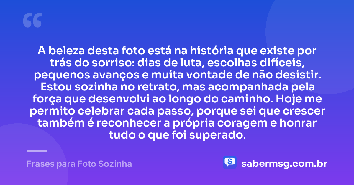 A beleza desta foto está na história que existe por trás do sorriso: dias de luta, escolhas difíceis, pequenos avanços e muita vontade de não desistir. Estou sozinha no retrato, mas acompanhada pela força que desenvolvi ao longo do caminho. Hoje me permito celebrar cada passo, porque sei que crescer também é reconhecer a própria coragem e honrar tudo o que foi superado. — Frases para Foto Sozinha