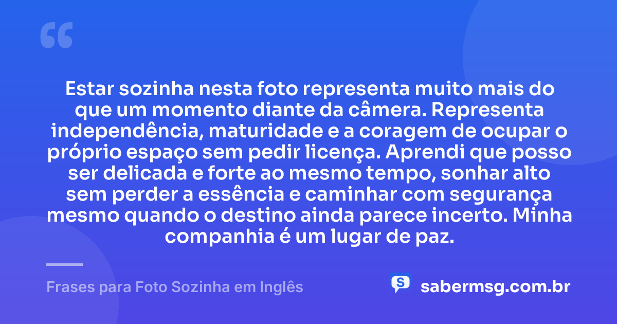 Estar sozinha nesta foto representa muito mais do que um momento diante da câmera. Representa independência, maturidade e a coragem de ocupar o próprio espaço sem pedir licença. Aprendi que posso ser delicada e forte ao mesmo tempo, sonhar alto sem perder a essência e caminhar com segurança mesmo quando o destino ainda parece incerto. Minha companhia é um lugar de paz. — Frases para Foto Sozinha em Inglês
