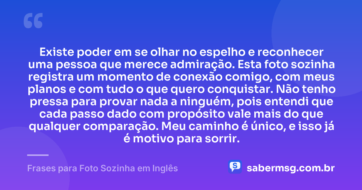 Existe poder em se olhar no espelho e reconhecer uma pessoa que merece admiração. Esta foto sozinha registra um momento de conexão comigo, com meus planos e com tudo o que quero conquistar. Não tenho pressa para provar nada a ninguém, pois entendi que cada passo dado com propósito vale mais do que qualquer comparação. Meu caminho é único, e isso já é motivo para sorrir. — Frases para Foto Sozinha em Inglês
