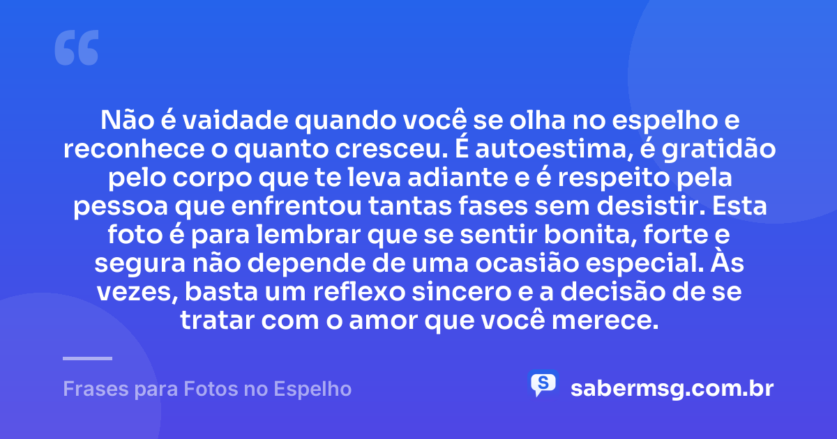 Não é vaidade quando você se olha no espelho e reconhece o quanto cresceu. É autoestima, é gratidão pelo corpo que te leva adiante e é respeito pela pessoa que enfrentou tantas fases sem desistir. Esta foto é para lembrar que se sentir bonita, forte e segura não depende de uma ocasião especial. Às vezes, basta um reflexo sincero e a decisão de se tratar com o amor que você merece. — Frases para Fotos no Espelho