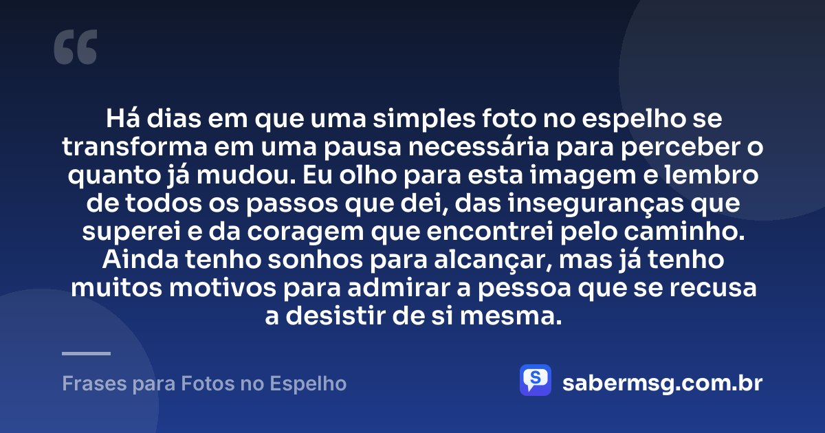 Há dias em que uma simples foto no espelho se transforma em uma pausa necessária para perceber o quanto já mudou. Eu olho para esta imagem e lembro de todos os passos que dei, das inseguranças que superei e da coragem que encontrei pelo caminho. Ainda tenho sonhos para alcançar, mas já tenho muitos motivos para admirar a pessoa que se recusa a desistir de si mesma. — Frases para Fotos no Espelho