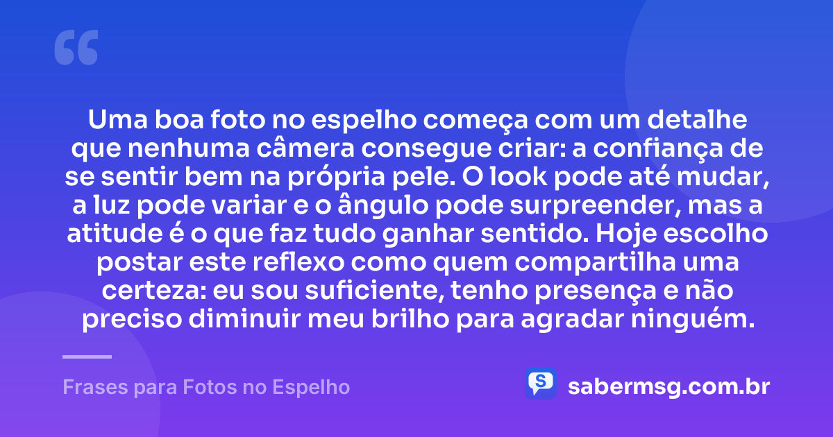 Uma boa foto no espelho começa com um detalhe que nenhuma câmera consegue criar: a confiança de se sentir bem na própria pele. O look pode até mudar, a luz pode variar e o ângulo pode surpreender, mas a atitude é o que faz tudo ganhar sentido. Hoje escolho postar este reflexo como quem compartilha uma certeza: eu sou suficiente, tenho presença e não preciso diminuir meu brilho para agradar ninguém. — Frases para Fotos no Espelho