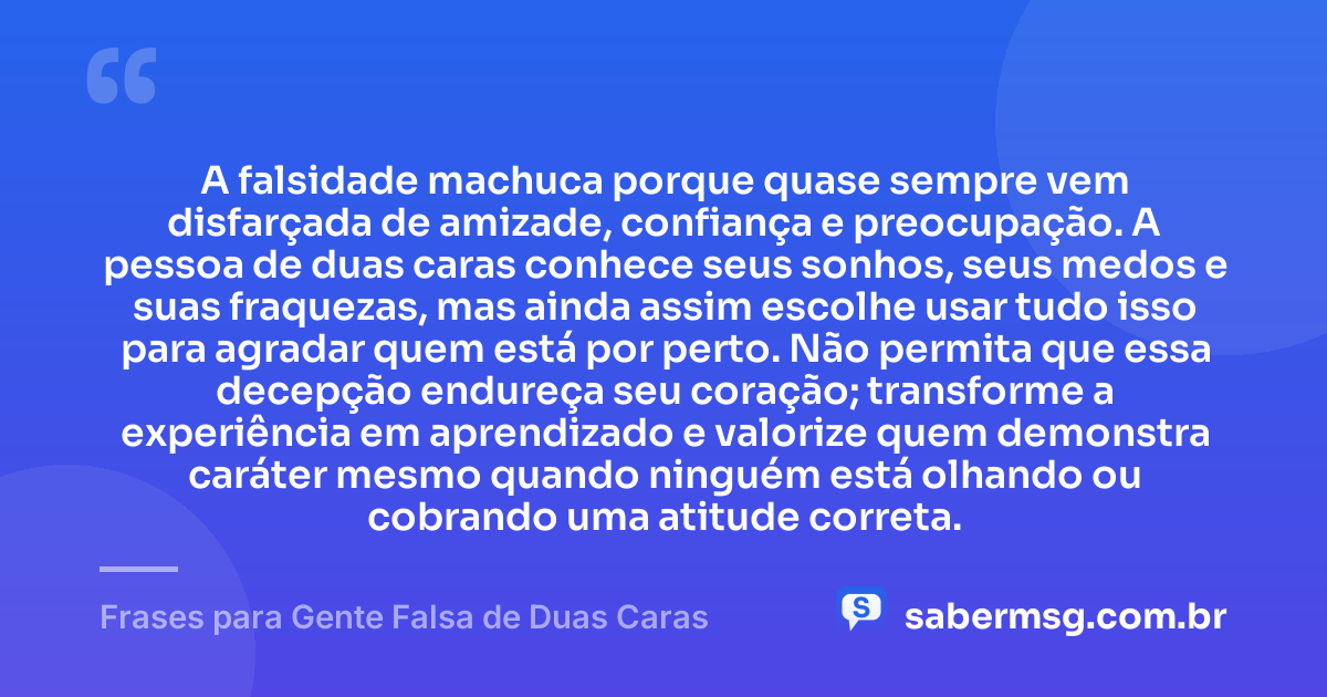 A falsidade machuca porque quase sempre vem disfarçada de amizade, confiança e preocupação. A pessoa de duas caras conhece seus sonhos, seus medos e suas fraquezas, mas ainda assim escolhe usar tudo isso para agradar quem está por perto. Não permita que essa decepção endureça seu coração; transforme a experiência em aprendizado e valorize quem demonstra caráter mesmo quando ninguém está olhando ou cobrando uma atitude correta. — Frases para Gente Falsa de Duas Caras