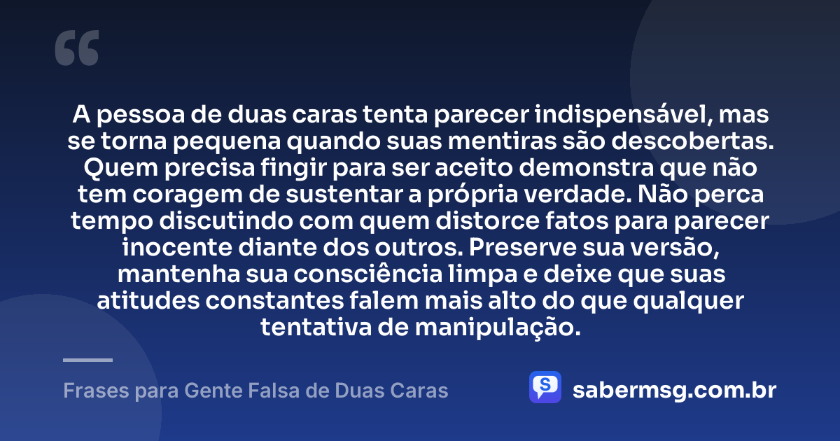 A pessoa de duas caras tenta parecer indispensável, mas se torna pequena quando suas mentiras são descobertas. Quem precisa fingir para ser aceito demonstra que não tem coragem de sustentar a própria verdade. Não perca tempo discutindo com quem distorce fatos para parecer inocente diante dos outros. Preserve sua versão, mantenha sua consciência limpa e deixe que suas atitudes constantes falem mais alto do que qualquer tentativa de manipulação. — Frases para Gente Falsa de Duas Caras