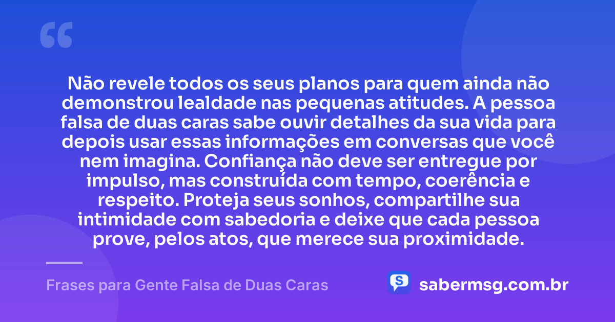 Não revele todos os seus planos para quem ainda não demonstrou lealdade nas pequenas atitudes. A pessoa falsa de duas caras sabe ouvir detalhes da sua vida para depois usar essas informações em conversas que você nem imagina. Confiança não deve ser entregue por impulso, mas construída com tempo, coerência e respeito. Proteja seus sonhos, compartilhe sua intimidade com sabedoria e deixe que cada pessoa prove, pelos atos, que merece sua proximidade. — Frases para Gente Falsa de Duas Caras