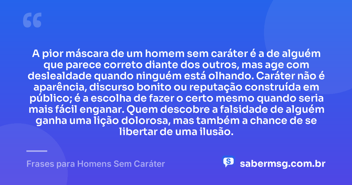 A pior máscara de um homem sem caráter é a de alguém que parece correto diante dos outros, mas age com deslealdade quando ninguém está olhando. Caráter não é aparência, discurso bonito ou reputação construída em público; é a escolha de fazer o certo mesmo quando seria mais fácil enganar. Quem descobre a falsidade de alguém ganha uma lição dolorosa, mas também a chance de se libertar de uma ilusão. — Frases para Homens Sem Caráter