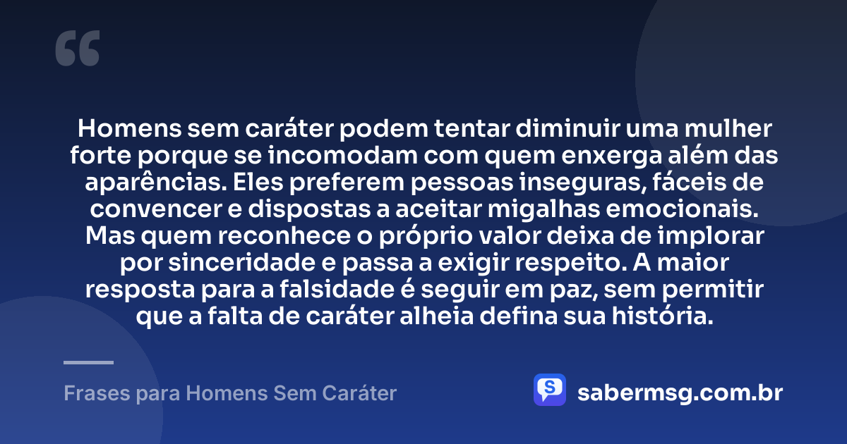Homens sem caráter podem tentar diminuir uma mulher forte porque se incomodam com quem enxerga além das aparências. Eles preferem pessoas inseguras, fáceis de convencer e dispostas a aceitar migalhas emocionais. Mas quem reconhece o próprio valor deixa de implorar por sinceridade e passa a exigir respeito. A maior resposta para a falsidade é seguir em paz, sem permitir que a falta de caráter alheia defina sua história. — Frases para Homens Sem Caráter