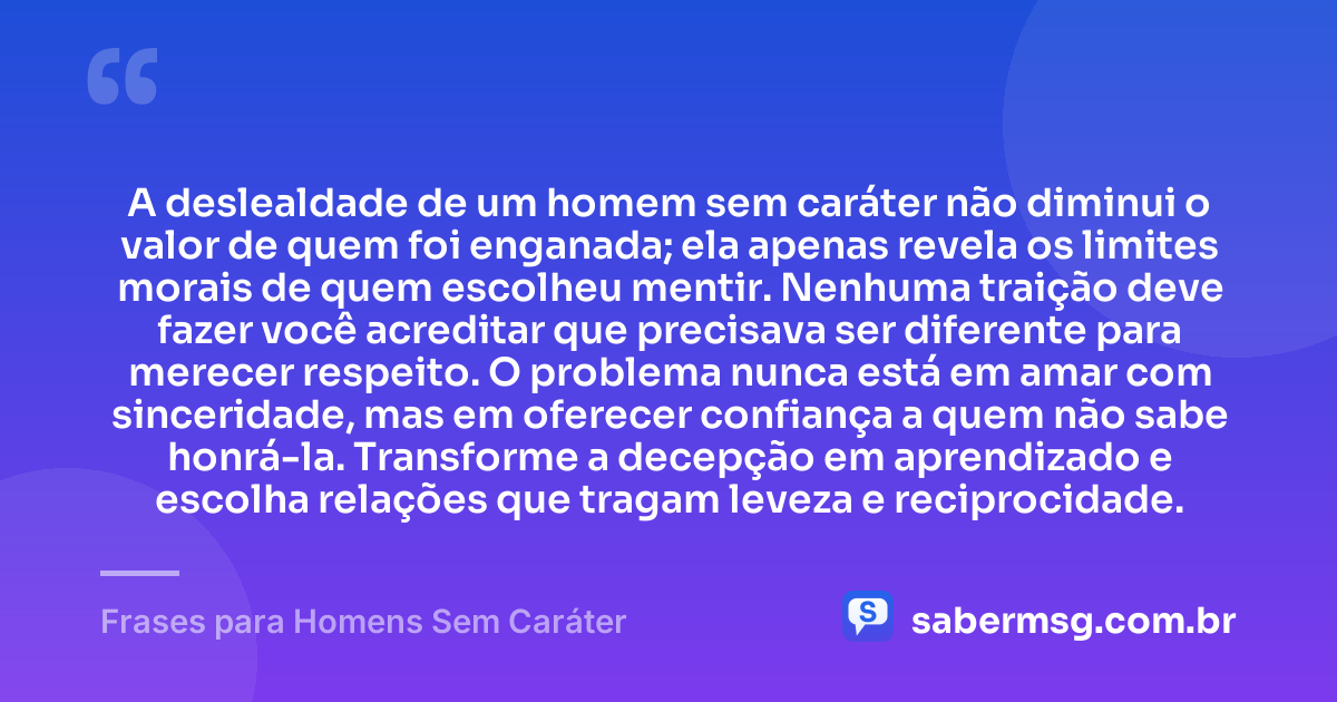 A deslealdade de um homem sem caráter não diminui o valor de quem foi enganada; ela apenas revela os limites morais de quem escolheu mentir. Nenhuma traição deve fazer você acreditar que precisava ser diferente para merecer respeito. O problema nunca está em amar com sinceridade, mas em oferecer confiança a quem não sabe honrá-la. Transforme a decepção em aprendizado e escolha relações que tragam leveza e reciprocidade. — Frases para Homens Sem Caráter