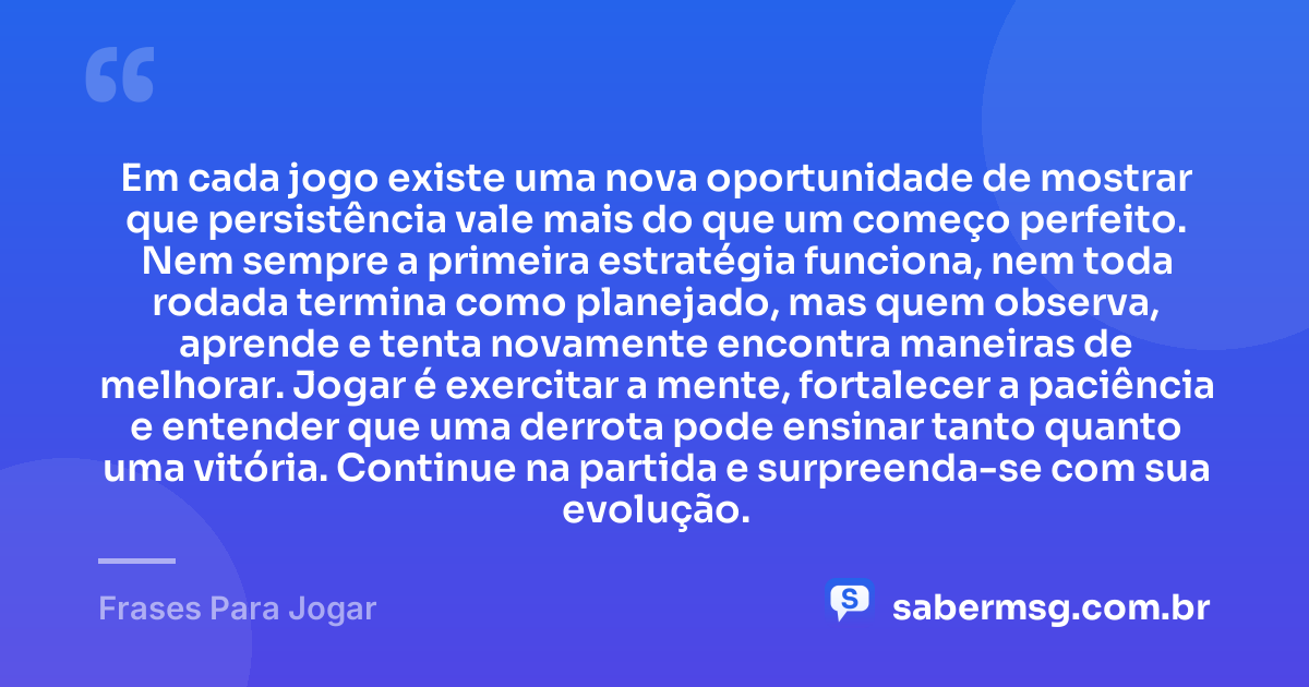 Em cada jogo existe uma nova oportunidade de mostrar que persistência vale mais do que um começo perfeito. Nem sempre a primeira estratégia funciona, nem toda rodada termina como planejado, mas quem observa, aprende e tenta novamente encontra maneiras de melhorar. Jogar é exercitar a mente, fortalecer a paciência e entender que uma derrota pode ensinar tanto quanto uma vitória. Continue na partida e surpreenda-se com sua evolução. — Frases Para Jogar
