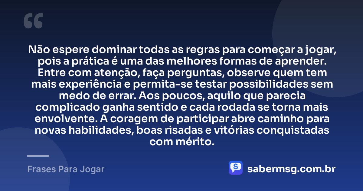 Não espere dominar todas as regras para começar a jogar, pois a prática é uma das melhores formas de aprender. Entre com atenção, faça perguntas, observe quem tem mais experiência e permita-se testar possibilidades sem medo de errar. Aos poucos, aquilo que parecia complicado ganha sentido e cada rodada se torna mais envolvente. A coragem de participar abre caminho para novas habilidades, boas risadas e vitórias conquistadas com mérito. — Frases Para Jogar