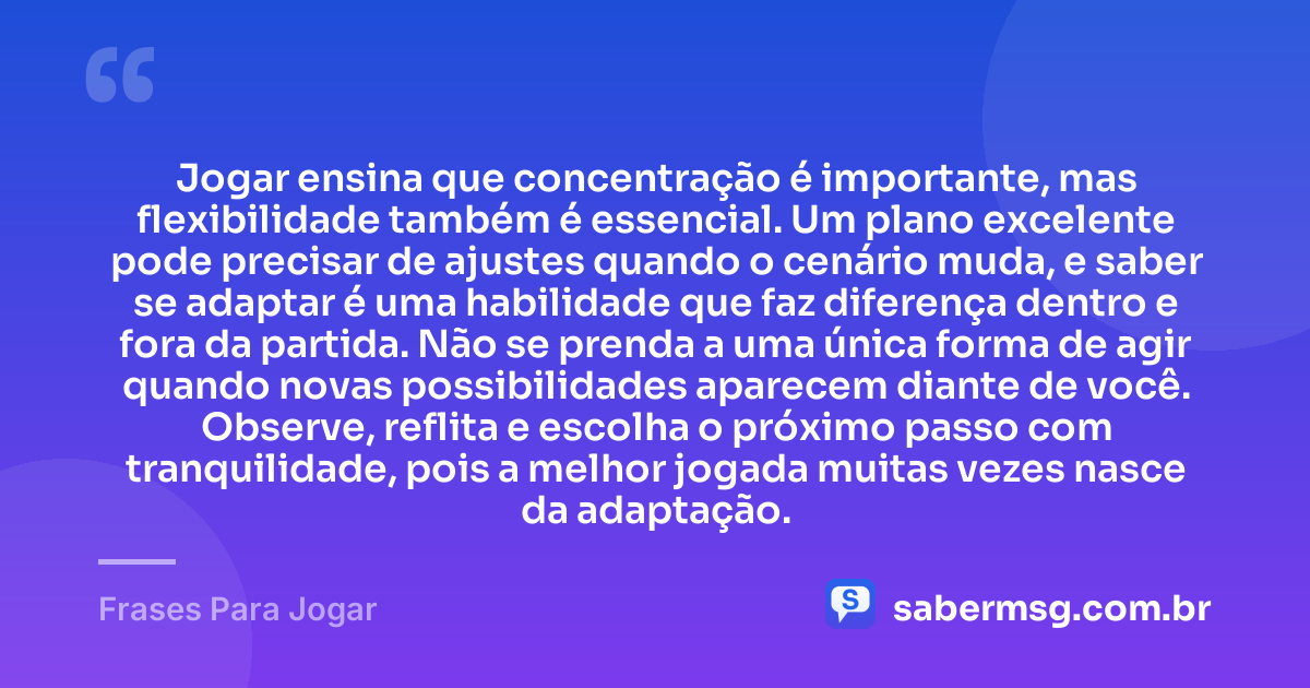 Jogar ensina que concentração é importante, mas flexibilidade também é essencial. Um plano excelente pode precisar de ajustes quando o cenário muda, e saber se adaptar é uma habilidade que faz diferença dentro e fora da partida. Não se prenda a uma única forma de agir quando novas possibilidades aparecem diante de você. Observe, reflita e escolha o próximo passo com tranquilidade, pois a melhor jogada muitas vezes nasce da adaptação. — Frases Para Jogar