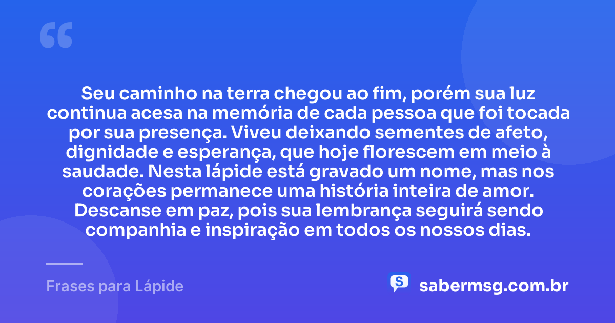 Seu caminho na terra chegou ao fim, porém sua luz continua acesa na memória de cada pessoa que foi tocada por sua presença. Viveu deixando sementes de afeto, dignidade e esperança, que hoje florescem em meio à saudade. Nesta lápide está gravado um nome, mas nos corações permanece uma história inteira de amor. Descanse em paz, pois sua lembrança seguirá sendo companhia e inspiração em todos os nossos dias. — Frases para Lápide
