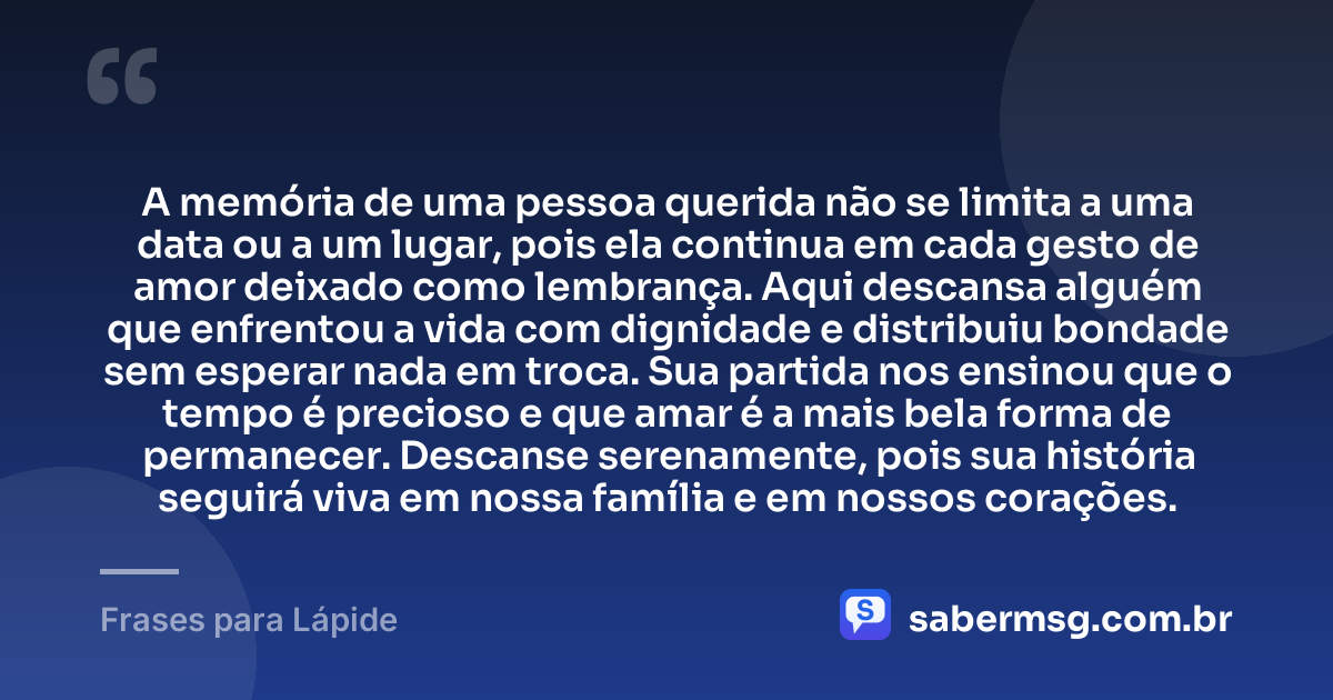 A memória de uma pessoa querida não se limita a uma data ou a um lugar, pois ela continua em cada gesto de amor deixado como lembrança. Aqui descansa alguém que enfrentou a vida com dignidade e distribuiu bondade sem esperar nada em troca. Sua partida nos ensinou que o tempo é precioso e que amar é a mais bela forma de permanecer. Descanse serenamente, pois sua história seguirá viva em nossa família e em nossos corações. — Frases para Lápide
